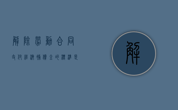 解除劳动合同支付经济补偿金的标准是什么（解除劳动合同经济补偿金如何计算）