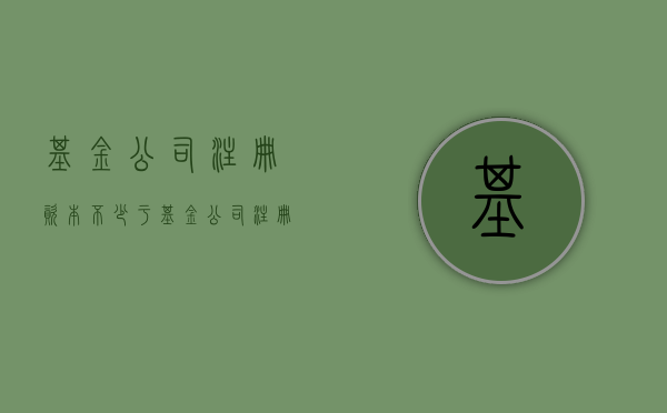 基金公司注册资本不少于（基金公司注册资本金排名）