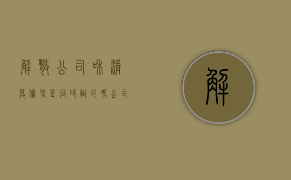 解散公司和清算债务是同时做的吗(公司解散与清算之间的关系) 解散公司和清算债务是同时做的吗(公司解散与清算之间的关系)