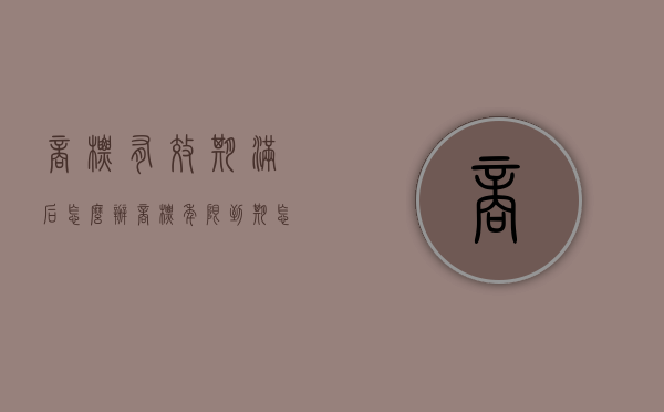 商标有效期满后怎么办（商标年限到期怎么办）