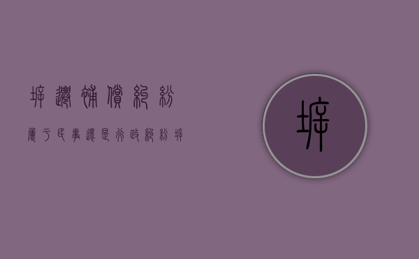 拆迁补偿纠纷属于民事还是行政纠纷（拆迁补偿是民事诉讼还是行政诉讼）