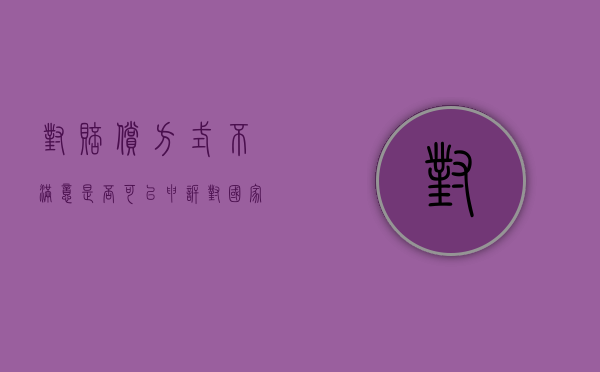 对赔偿方式不满意是否可以申诉（对国家赔偿不满意怎么处理）
