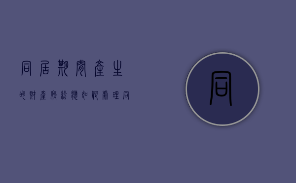 同居期间产生的财产纠纷应如何处理？（同居期间的财产如何认定和分割怎么起诉）