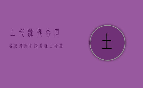 土地流转合同违约解除如何处理？（土地流转违约责任）
