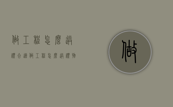 做工程怎么送礼合适（做工程怎么送礼物）