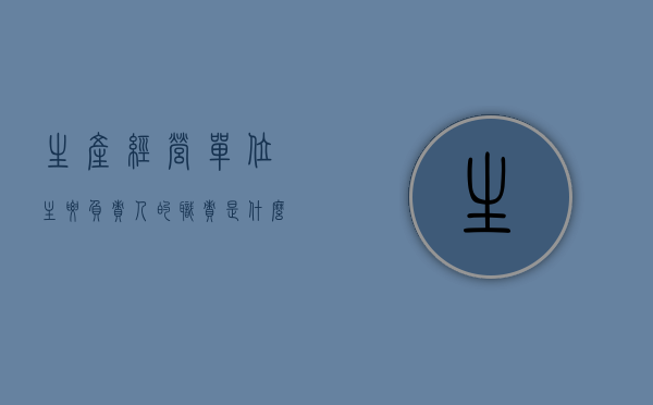 生产经营单位主要负责人的职责是什么?（生产经营单位的主要负责人有什么职责）