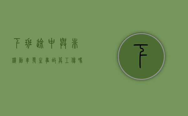 下班途中与非机动车发生事故算工伤吗怎么赔偿(下班途中与非机动车发生事故算工伤吗赔偿多少) 下班途中与非机动车发生事故算工伤吗怎么赔偿(下班途中与非机动车发生事故算工伤吗赔偿多少)