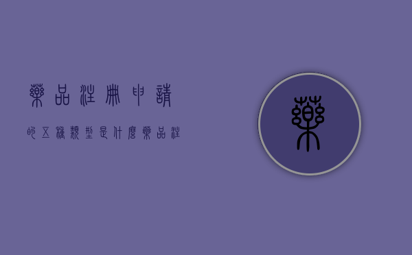 药品注册申请的五种类型是什么（药品注册申请的五种类型有哪些）