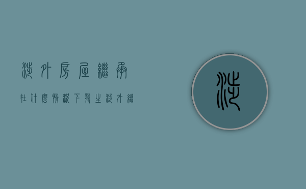 涉外房屋继承在什么情况下发生（涉外继承法律规定）