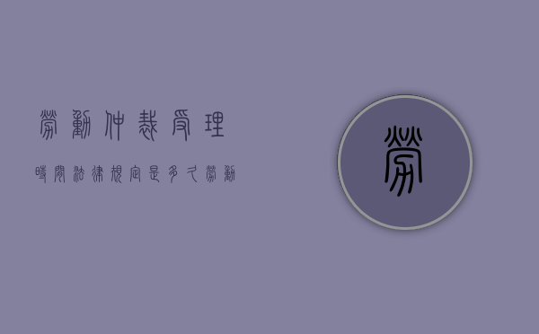 劳动仲裁受理时间法律规定是多久（劳动仲裁受理要多长时间）