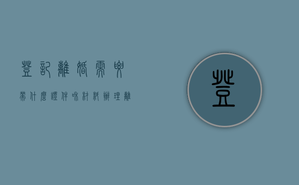 登记离婚需要带什么证件和材料（办理离婚登记要带什么证件）