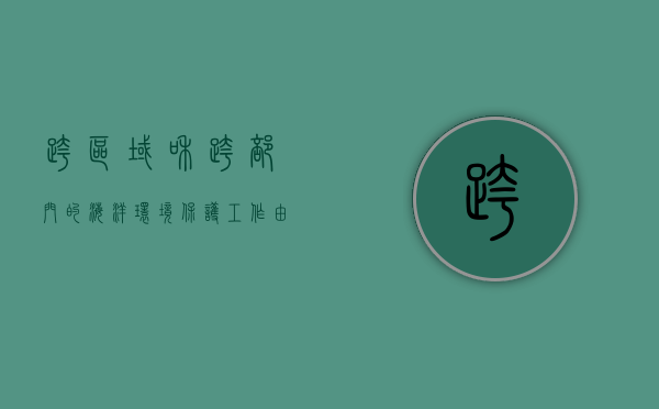 跨区域和跨部门的海洋环境保护工作由谁协调（跨区域生态环境协同治理）