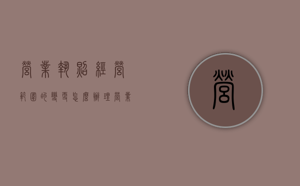 营业执照经营范围的变更怎么办理（营业执照经营范围的变更需要多久）
