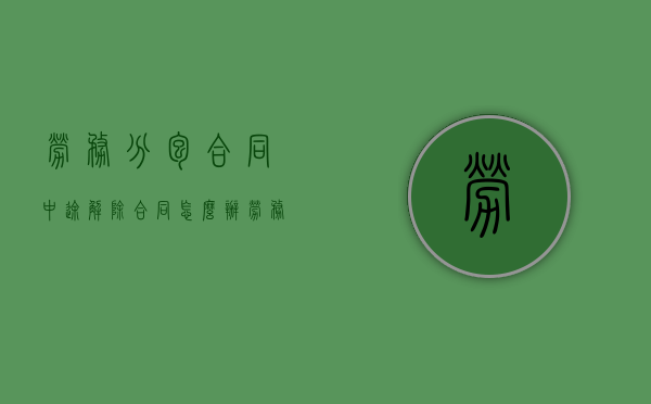 劳务分包合同中途解除合同怎么办（劳务承包合同解除要赔偿吗）