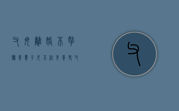 父母离婚不拿抚养费,子女不给其养老（父母离婚一方不给抚养费子女成年能否告）