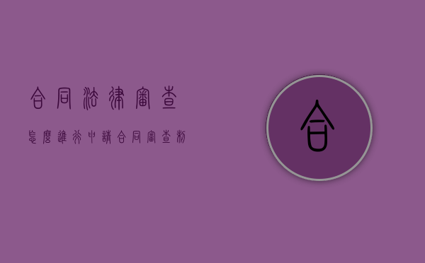 合同法律审查怎么进行申请（合同审查制度与流程概述）