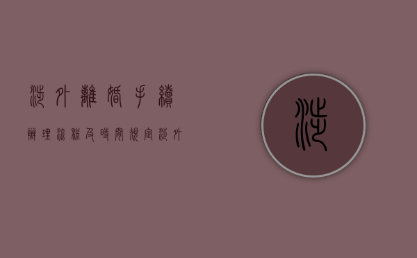 涉外离婚手续办理流程及时间规定（涉外离婚手续办理流程及费用）