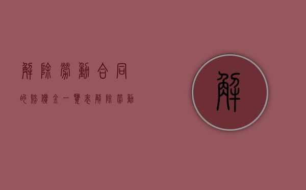解除劳动合同的赔偿金一览表（解除劳动合同赔偿规则）