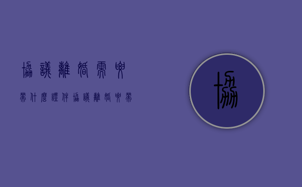 协议离婚需要带什么证件?（协议离婚要带什么证件）