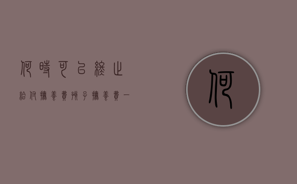 何时可以终止给付抚养费（孩子抚养费一般付到什么年龄）