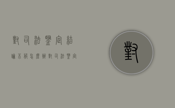 对司法鉴定结论不服怎么办（对司法鉴定意见书不服怎么办）