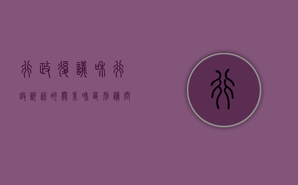 行政复议和行政诉讼的关系和区别（请问行政复议与行政诉讼的区别是什么）
