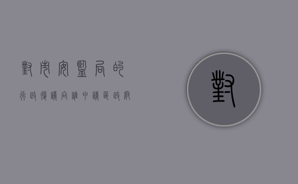 对市安监局的行政复议向谁申请？（区政府复议机关）