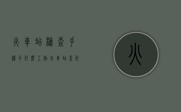 火车站检查手机干什么工作（火车站查什么物品）