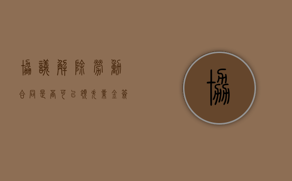 协议解除劳动合同是否可以领失业金（签了解除劳动协议后再去仲裁有效吗?）
