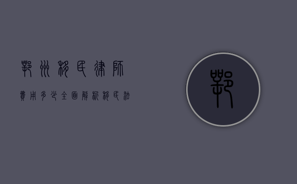 鄂州移民律师费用多少？全面解析移民法律服务收费标准