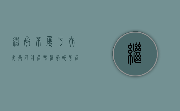 继承不属于夫妻共同财产吗（继承的房产属于夫妻共同财产吗?）