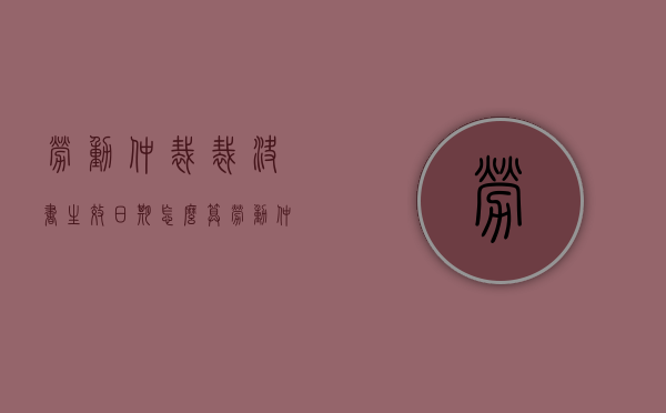 劳动仲裁裁决书生效日期怎么算（劳动仲裁裁决的生效时间）