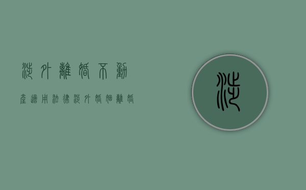 涉外离婚不动产适用法律（涉外婚姻离婚手续咋办）
