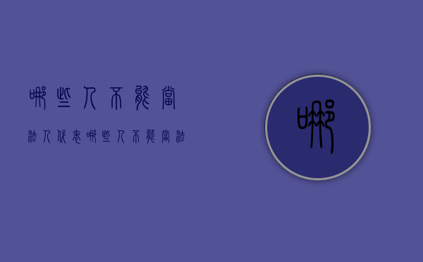哪些人不能当法人代表（哪些人不能当法人）