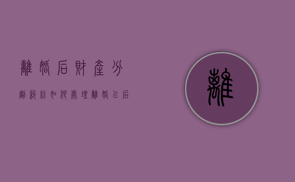 离婚后财产分割纠纷如何处理（离婚以后的财产分割）