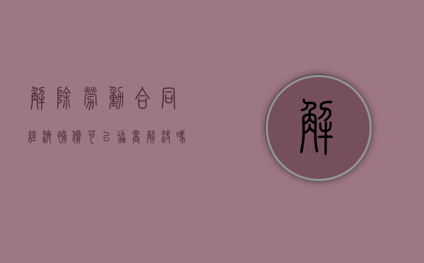 解除劳动合同经济补偿可以协商解决吗（解除劳动合同经济补偿金有上限么）