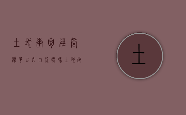土地承包经营权可以自由流转吗（土地承包经营权可以作为出资吗）