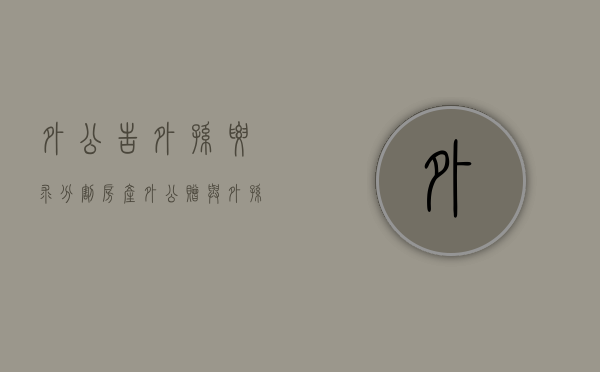 外公告外孙要求分割房产（外公赠与外孙 公证）