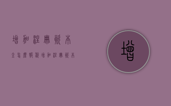 增加注册资本金怎么报税？（增加注册资本需要什么资料）