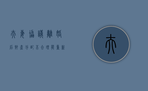 夫妻协议离婚后财产分配不合理能重新起诉（离婚后财产纠纷协议书范文）
