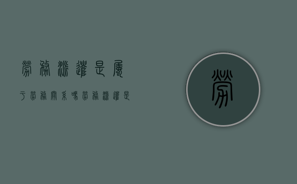 劳务派遣是属于劳务关系吗（劳务派遣是属于劳务关系吗）