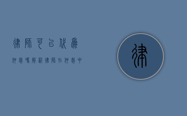 律师可以代为仲裁吗？解析律师在仲裁中的角色与权限