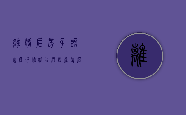 离婚后房子该怎么分（离婚以后房产怎么分）