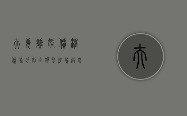 夫妻离婚债权债务分割问题怎么解决（夫妻离婚债权债务分割问题有哪些）