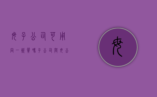 母子公司可用同一资质吗（子公司与母公司资质能相互借用吗）