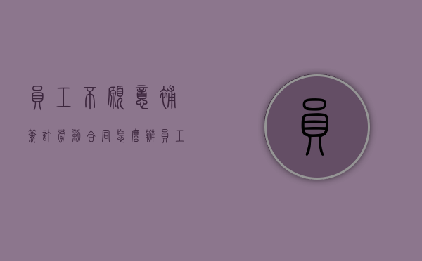 员工不愿意补签订劳动合同怎么办（员工不愿意补签劳动合同,然后告我）