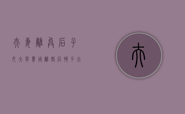 夫妻离异后子女大学费用（离婚后孩子大学学费谁出）