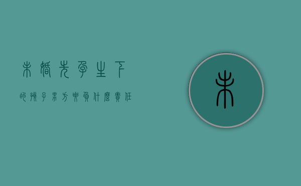 未婚先孕生下的孩子男方要负什么责任（未婚先孕生下来的孩子怎么办）