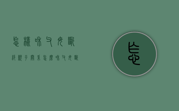 怎样和父母断绝亲子关系（怎么和父母断绝亲子关系）