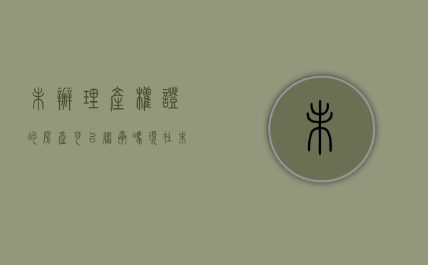 未办理产权证的房产可以继承吗现在（未办理房产证的房屋如何继承）